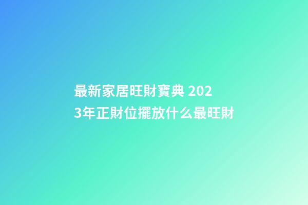 最新家居旺財寶典 2023年正財位擺放什么最旺財